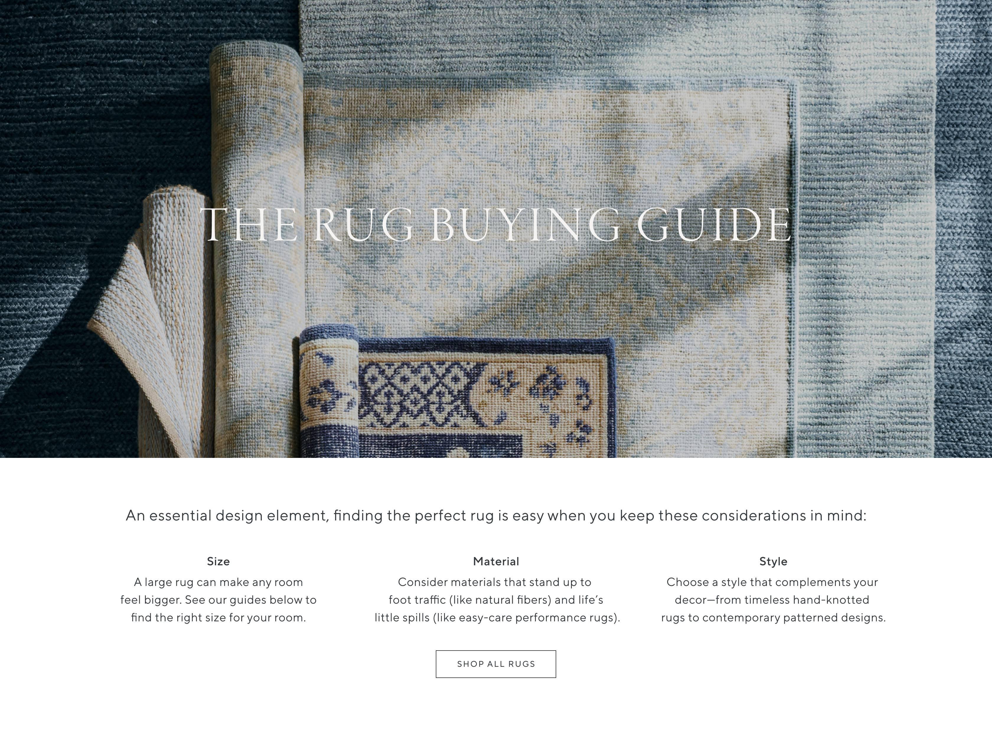 The Rug Buying Guide. An essential design element, finding the perfect rug is easy when you keep these considerations in mind: Size, A large rug can make any room feel bigger. See our guides below to find the right size for your room. Material, Consider materials that stand up to foot traffic (like natural fibers) and life's little spills (like easy-care performance rugs). Style, Choose a style that complements your decor—from timeless hand-knotted rugs to contemporary patterned designs. Shop All Rugs